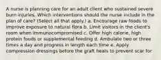 A nurse is planning care for an adult client who sustained severe burn injuries. Which interventions should the nurse include in the plan of care? (Select all that apply.) a. Encourage raw foods to improve exposure to natural flora b. Limit visitors in the client's room when immunocompromised c. Offer high calorie, high protein foods or supplemental feeding d. Ambulate two or three times a day and progress in length each time e. Apply compression dressings before the graft heals to prevent scar for