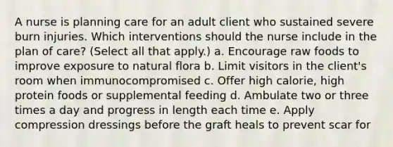 A nurse is planning care for an adult client who sustained severe burn injuries. Which interventions should the nurse include in the plan of care? (Select all that apply.) a. Encourage raw foods to improve exposure to natural flora b. Limit visitors in the client's room when immunocompromised c. Offer high calorie, high protein foods or supplemental feeding d. Ambulate two or three times a day and progress in length each time e. Apply compression dressings before the graft heals to prevent scar for