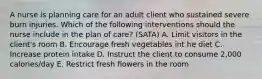 A nurse is planning care for an adult client who sustained severe burn injuries. Which of the following interventions should the nurse include in the plan of care? (SATA) A. Limit visitors in the client's room B. Encourage fresh vegetables int he diet C. Increase protein intake D. Instruct the client to consume 2,000 calories/day E. Restrict fresh flowers in the room