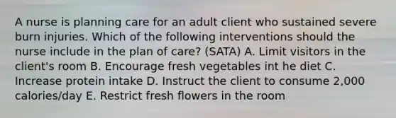 A nurse is planning care for an adult client who sustained severe burn injuries. Which of the following interventions should the nurse include in the plan of care? (SATA) A. Limit visitors in the client's room B. Encourage fresh vegetables int he diet C. Increase protein intake D. Instruct the client to consume 2,000 calories/day E. Restrict fresh flowers in the room