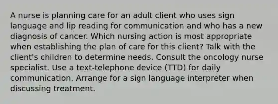 A nurse is planning care for an adult client who uses sign language and lip reading for communication and who has a new diagnosis of cancer. Which nursing action is most appropriate when establishing the plan of care for this client? Talk with the client's children to determine needs. Consult the oncology nurse specialist. Use a text-telephone device (TTD) for daily communication. Arrange for a sign language interpreter when discussing treatment.