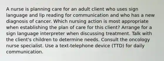 A nurse is planning care for an adult client who uses sign language and lip reading for communication and who has a new diagnosis of cancer. Which nursing action is most appropriate when establishing the plan of care for this client? Arrange for a sign language interpreter when discussing treatment. Talk with the client's children to determine needs. Consult the oncology nurse specialist. Use a text-telephone device (TTD) for daily communication.