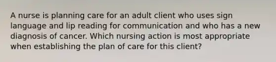 A nurse is planning care for an adult client who uses sign language and lip reading for communication and who has a new diagnosis of cancer. Which nursing action is most appropriate when establishing the plan of care for this client?