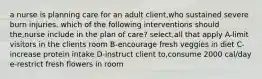 a nurse is planning care for an adult client,who sustained severe burn injuries. which of the following interventions should the,nurse include in the plan of care? select,all that apply A-limit visitors in the clients room B-encourage fresh veggies in diet C- increase protein intake D-instruct client to,consume 2000 cal/day e-restrict fresh flowers in room