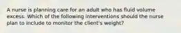 A nurse is planning care for an adult who has fluid volume excess. Which of the following interventions should the nurse plan to include to monitor the client's weight?