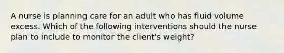 A nurse is planning care for an adult who has fluid volume excess. Which of the following interventions should the nurse plan to include to monitor the client's weight?