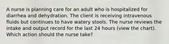 A nurse is planning care for an adult who is hospitalized for diarrhea and dehydration. The client is receiving intravenous fluids but continues to have watery stools. The nurse reviews the intake and output record for the last 24 hours (view the chart). Which action should the nurse take?