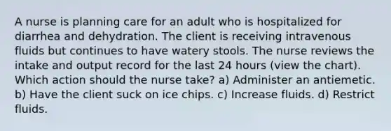 A nurse is planning care for an adult who is hospitalized for diarrhea and dehydration. The client is receiving intravenous fluids but continues to have watery stools. The nurse reviews the intake and output record for the last 24 hours (view the chart). Which action should the nurse take? a) Administer an antiemetic. b) Have the client suck on ice chips. c) Increase fluids. d) Restrict fluids.