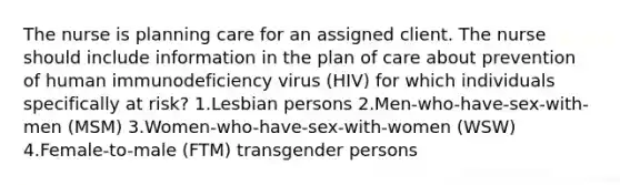 The nurse is planning care for an assigned client. The nurse should include information in the plan of care about prevention of human immunodeficiency virus (HIV) for which individuals specifically at risk? 1.Lesbian persons 2.Men-who-have-sex-with-men (MSM) 3.Women-who-have-sex-with-women (WSW) 4.Female-to-male (FTM) transgender persons