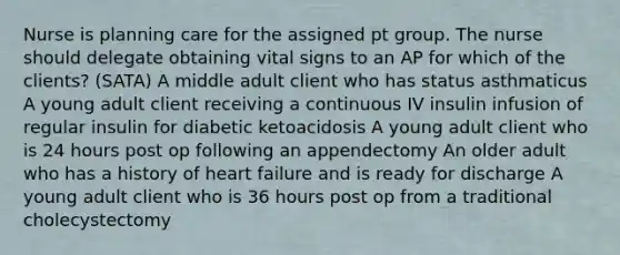 Nurse is planning care for the assigned pt group. The nurse should delegate obtaining vital signs to an AP for which of the clients? (SATA) A middle adult client who has status asthmaticus A young adult client receiving a continuous IV insulin infusion of regular insulin for diabetic ketoacidosis A young adult client who is 24 hours post op following an appendectomy An older adult who has a history of heart failure and is ready for discharge A young adult client who is 36 hours post op from a traditional cholecystectomy