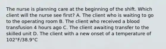 The nurse is planning care at the beginning of the shift. Which client will the nurse see first? A. The client who is waiting to go to the operating room B. The client who received a blood transfusion 4 hours ago C. The client awaiting transfer to the skilled unit D. The client with a new onset of a temperature of 102°F/38.9°C