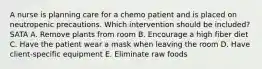 A nurse is planning care for a chemo patient and is placed on neutropenic precautions. Which intervention should be included? SATA A. Remove plants from room B. Encourage a high fiber diet C. Have the patient wear a mask when leaving the room D. Have client-specific equipment E. Eliminate raw foods