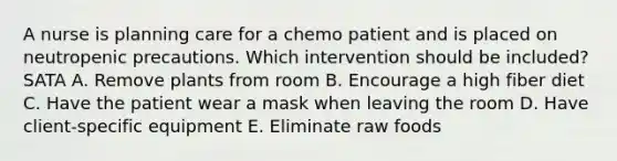 A nurse is planning care for a chemo patient and is placed on neutropenic precautions. Which intervention should be included? SATA A. Remove plants from room B. Encourage a high fiber diet C. Have the patient wear a mask when leaving the room D. Have client-specific equipment E. Eliminate raw foods