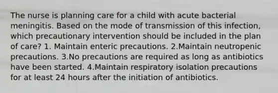 The nurse is planning care for a child with acute bacterial meningitis. Based on the mode of transmission of this infection, which precautionary intervention should be included in the plan of care? 1. Maintain enteric precautions. 2.Maintain neutropenic precautions. 3.No precautions are required as long as antibiotics have been started. 4.Maintain respiratory isolation precautions for at least 24 hours after the initiation of antibiotics.