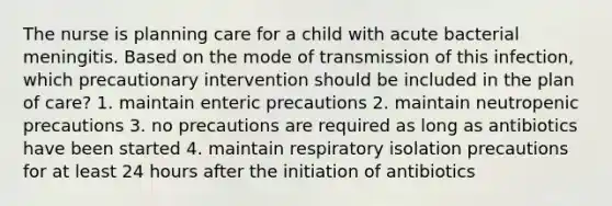 The nurse is planning care for a child with acute bacterial meningitis. Based on the mode of transmission of this infection, which precautionary intervention should be included in the plan of care? 1. maintain enteric precautions 2. maintain neutropenic precautions 3. no precautions are required as long as antibiotics have been started 4. maintain respiratory isolation precautions for at least 24 hours after the initiation of antibiotics