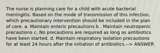 The nurse is planning care for a child with acute bacterial meningitis. Based on the mode of transmission of this infection, which precautionary intervention should be included in the plan of care. a. Maintain enteric precautions b . Maintain neutropenic precautions c. No precautions are required as long as antibiotics have been started. d. Maintain respiratory isolation precautions for at least 24 hours after the initiation of antibiotics.--> ANSWER