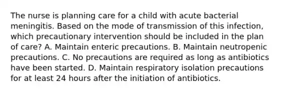 The nurse is planning care for a child with acute bacterial meningitis. Based on the mode of transmission of this infection, which precautionary intervention should be included in the plan of care? A. Maintain enteric precautions. B. Maintain neutropenic precautions. C. No precautions are required as long as antibiotics have been started. D. Maintain respiratory isolation precautions for at least 24 hours after the initiation of antibiotics.