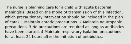 The nurse is planning care for a child with acute bacterial meningitis. Based on the mode of transmission of this infection, which precautionary intervention should be included in the plan of care? 1.Maintain enteric precautions. 2.Maintain neutropenic precautions. 3.No precautions are required as long as antibiotics have been started. 4.Maintain respiratory isolation precautions for at least 24 hours after the initiation of antibiotics.