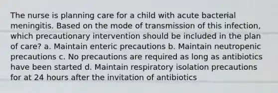 The nurse is planning care for a child with acute bacterial meningitis. Based on the mode of transmission of this infection, which precautionary intervention should be included in the plan of care? a. Maintain enteric precautions b. Maintain neutropenic precautions c. No precautions are required as long as antibiotics have been started d. Maintain respiratory isolation precautions for at 24 hours after the invitation of antibiotics