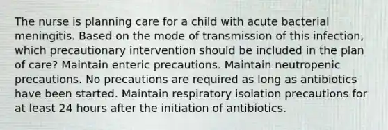 The nurse is planning care for a child with acute bacterial meningitis. Based on the mode of transmission of this infection, which precautionary intervention should be included in the plan of care? Maintain enteric precautions. Maintain neutropenic precautions. No precautions are required as long as antibiotics have been started. Maintain respiratory isolation precautions for at least 24 hours after the initiation of antibiotics.