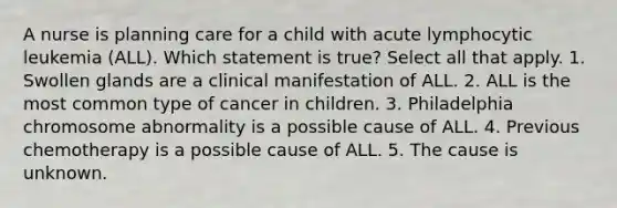 A nurse is planning care for a child with acute lymphocytic leukemia (ALL). Which statement is true? Select all that apply. 1. Swollen glands are a clinical manifestation of ALL. 2. ALL is the most common type of cancer in children. 3. Philadelphia chromosome abnormality is a possible cause of ALL. 4. Previous chemotherapy is a possible cause of ALL. 5. The cause is unknown.