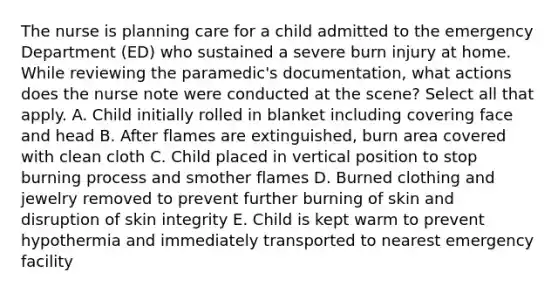 The nurse is planning care for a child admitted to the emergency Department (ED) who sustained a severe burn injury at home. While reviewing the paramedic's documentation, what actions does the nurse note were conducted at the scene? Select all that apply. A. Child initially rolled in blanket including covering face and head B. After flames are extinguished, burn area covered with clean cloth C. Child placed in vertical position to stop burning process and smother flames D. Burned clothing and jewelry removed to prevent further burning of skin and disruption of skin integrity E. Child is kept warm to prevent hypothermia and immediately transported to nearest emergency facility