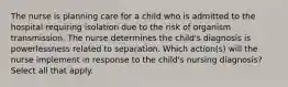 The nurse is planning care for a child who is admitted to the hospital requiring isolation due to the risk of organism transmission. The nurse determines the child's diagnosis is powerlessness related to separation. Which action(s) will the nurse implement in response to the child's nursing diagnosis? Select all that apply.