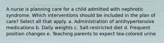 A nurse is planning care for a child admitted with nephrotic syndrome. Which interventions should be included in the plan of care? Select all that apply. a. Administration of antihypertensive medications b. Daily weights c. Salt-restricted diet d. Frequent position changes e. Teaching parents to expect tea-colored urine