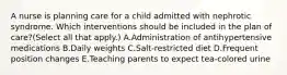 A nurse is planning care for a child admitted with nephrotic syndrome. Which interventions should be included in the plan of care?(Select all that apply.) A.Administration of antihypertensive medications B.Daily weights C.Salt-restricted diet D.Frequent position changes E.Teaching parents to expect tea-colored urine