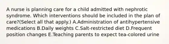 A nurse is planning care for a child admitted with nephrotic syndrome. Which interventions should be included in the plan of care?(Select all that apply.) A.Administration of antihypertensive medications B.Daily weights C.Salt-restricted diet D.Frequent position changes E.Teaching parents to expect tea-colored urine