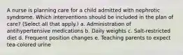 A nurse is planning care for a child admitted with nephrotic syndrome. Which interventions should be included in the plan of care? (Select all that apply.) a. Administration of antihypertensive medications b. Daily weights c. Salt-restricted diet d. Frequent position changes e. Teaching parents to expect tea-colored urine