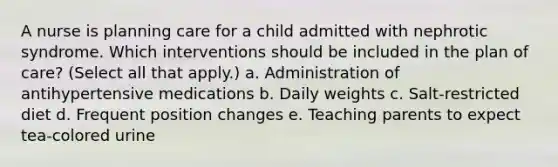 A nurse is planning care for a child admitted with nephrotic syndrome. Which interventions should be included in the plan of care? (Select all that apply.) a. Administration of antihypertensive medications b. Daily weights c. Salt-restricted diet d. Frequent position changes e. Teaching parents to expect tea-colored urine