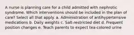 A nurse is planning care for a child admitted with nephrotic syndrome. Which interventions should be included in the plan of care? Select all that apply. a. Administration of antihypertensive medications b. Daily weights c. Salt-restricted diet d. Frequent position changes e. Teach parents to expect tea-colored urine