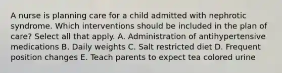 A nurse is planning care for a child admitted with nephrotic syndrome. Which interventions should be included in the plan of care? Select all that apply. A. Administration of antihypertensive medications B. Daily weights C. Salt restricted diet D. Frequent position changes E. Teach parents to expect tea colored urine