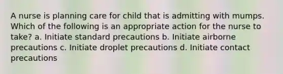 A nurse is planning care for child that is admitting with mumps. Which of the following is an appropriate action for the nurse to take? a. Initiate standard precautions b. Initiate airborne precautions c. Initiate droplet precautions d. Initiate contact precautions