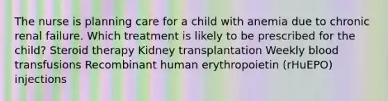 The nurse is planning care for a child with anemia due to chronic renal failure. Which treatment is likely to be prescribed for the child? Steroid therapy Kidney transplantation Weekly blood transfusions Recombinant human erythropoietin (rHuEPO) injections