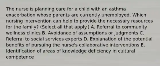 The nurse is planning care for a child with an asthma exacerbation whose parents are currently unemployed. Which nursing intervention can help to provide the necessary resources for the​ family? (Select all that​ apply.) A. Referral to community wellness clinics B. Avoidance of assumptions or judgments C. Referral to social services experts D. Explanation of the potential benefits of pursuing the​ nurse's collaborative interventions E. Identification of areas of knowledge deficiency in cultural competence