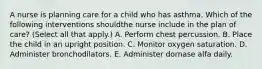 A nurse is planning care for a child who has asthma. Which of the following interventions shouldthe nurse include in the plan of care? (Select all that apply.) A. Perform chest percussion. B. Place the child in an upright position. C. Monitor oxygen saturation. D. Administer bronchodilators. E. Administer dornase alfa daily.