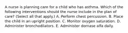 A nurse is planning care for a child who has asthma. Which of the following interventions should the nurse include in the plan of care? (Select all that apply.) A. Perform chest percussion. B. Place the child in an upright position. C. Monitor oxygen saturation. D. Administer bronchodilators. E. Administer dornase alfa daily.