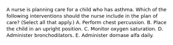 A nurse is planning care for a child who has asthma. Which of the following interventions should the nurse include in the plan of care? (Select all that apply.) A. Perform chest percussion. B. Place the child in an upright position. C. Monitor oxygen saturation. D. Administer bronchodilators. E. Administer dornase alfa daily.