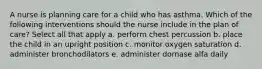 A nurse is planning care for a child who has asthma. Which of the following interventions should the nurse include in the plan of care? Select all that apply a. perform chest percussion b. place the child in an upright position c. monitor oxygen saturation d. administer bronchodilators e. administer dornase alfa daily