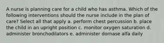 A nurse is planning care for a child who has asthma. Which of the following interventions should the nurse include in the plan of care? Select all that apply a. perform chest percussion b. place the child in an upright position c. monitor oxygen saturation d. administer bronchodilators e. administer dornase alfa daily