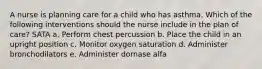 A nurse is planning care for a child who has asthma. Which of the following interventions should the nurse include in the plan of care? SATA a. Perform chest percussion b. Place the child in an upright position c. Monitor oxygen saturation d. Administer bronchodilators e. Administer dornase alfa