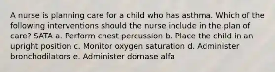 A nurse is planning care for a child who has asthma. Which of the following interventions should the nurse include in the plan of care? SATA a. Perform chest percussion b. Place the child in an upright position c. Monitor oxygen saturation d. Administer bronchodilators e. Administer dornase alfa