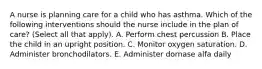 A nurse is planning care for a child who has asthma. Which of the following interventions should the nurse include in the plan of care? (Select all that apply). A. Perform chest percussion B. Place the child in an upright position. C. Monitor oxygen saturation. D. Administer bronchodilators. E. Administer dornase alfa daily