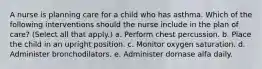 A nurse is planning care for a child who has asthma. Which of the following interventions should the nurse include in the plan of care? (Select all that apply.) a. Perform chest percussion. b. Place the child in an upright position. c. Monitor oxygen saturation. d. Administer bronchodilators. e. Administer dornase alfa daily.