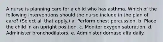 A nurse is planning care for a child who has asthma. Which of the following interventions should the nurse include in the plan of care? (Select all that apply.) a. Perform chest percussion. b. Place the child in an upright position. c. Monitor oxygen saturation. d. Administer bronchodilators. e. Administer dornase alfa daily.