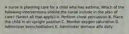 A nurse is planning care for a child who has asthma. Which of the following interventions should the nurse include in the plan of care? (Select all that apply.) A. Perform chest percussion B. Place the child in an upright position C. Monitor oxygen saturation D. Administer bronchodilators E. Administer dornase alfa daily