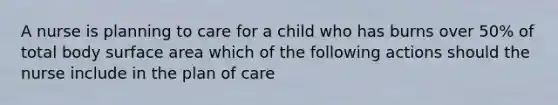 A nurse is planning to care for a child who has burns over 50% of total body surface area which of the following actions should the nurse include in the plan of care