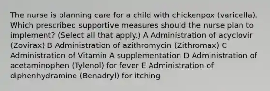 The nurse is planning care for a child with chickenpox (varicella). Which prescribed supportive measures should the nurse plan to implement? (Select all that apply.) A Administration of acyclovir (Zovirax) B Administration of azithromycin (Zithromax) C Administration of Vitamin A supplementation D Administration of acetaminophen (Tylenol) for fever E Administration of diphenhydramine (Benadryl) for itching